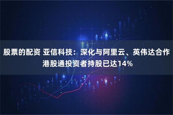 股票的配资 亚信科技：深化与阿里云、英伟达合作 港股通投资者持股已达14%