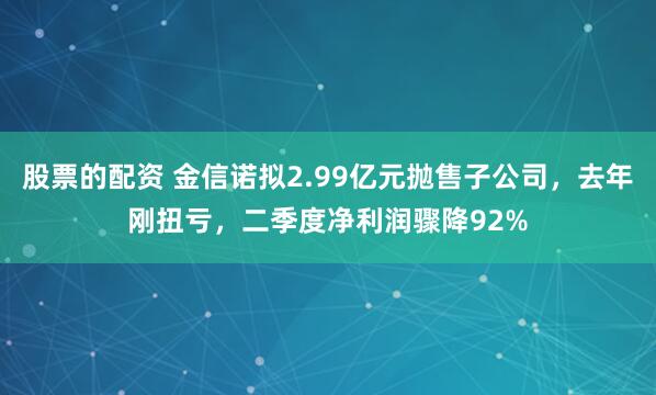 股票的配资 金信诺拟2.99亿元抛售子公司，去年刚扭亏，二季度净利润骤降92%