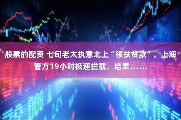 股票的配资 七旬老太执意北上“领扶贫款”，上海警方19小时极速拦截，结果……