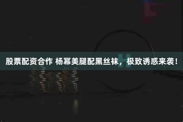 股票配资合作 杨幂美腿配黑丝袜，极致诱惑来袭！