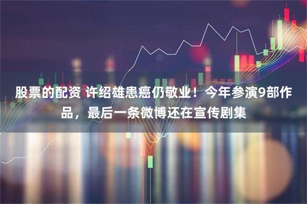 股票的配资 许绍雄患癌仍敬业！今年参演9部作品，最后一条微博还在宣传剧集