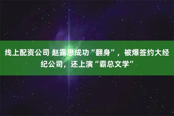线上配资公司 赵露思成功“翻身”，被爆签约大经纪公司，还上演“霸总文学”