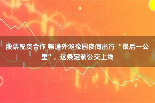 股票配资合作 畅通外滩豫园夜间出行 “最后一公里”，这条定制公交上线