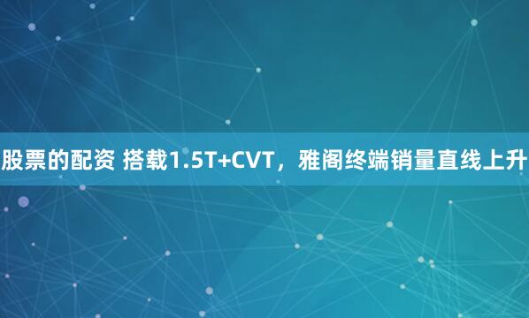 股票的配资 搭载1.5T+CVT，雅阁终端销量直线上升