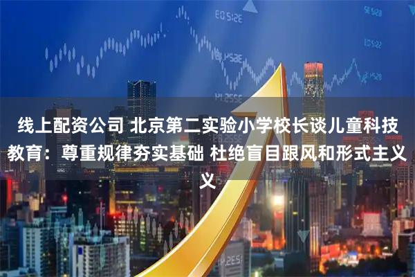 线上配资公司 北京第二实验小学校长谈儿童科技教育：尊重规律夯实基础 杜绝盲目跟风和形式主义