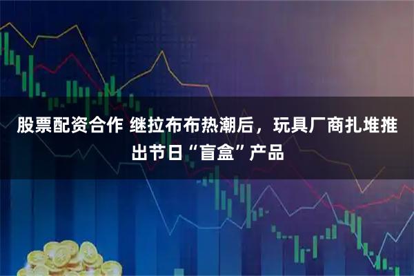 股票配资合作 继拉布布热潮后，玩具厂商扎堆推出节日“盲盒”产品