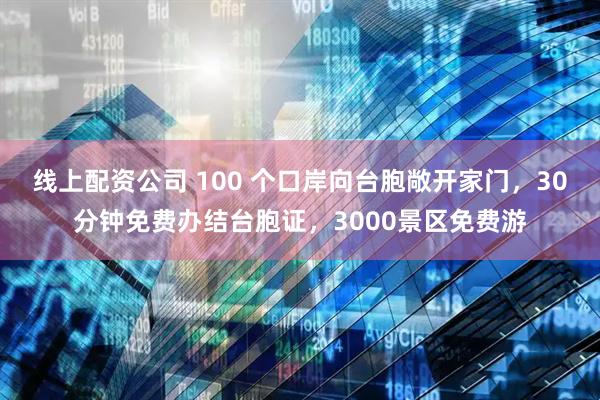 线上配资公司 100 个口岸向台胞敞开家门，30分钟免费办结台胞证，3000景区免费游