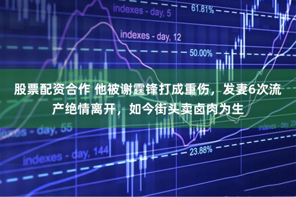 股票配资合作 他被谢霆锋打成重伤，发妻6次流产绝情离开，如今街头卖卤肉为生