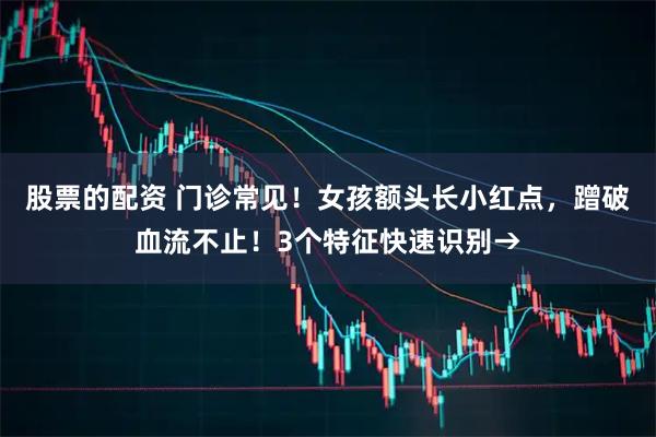 股票的配资 门诊常见！女孩额头长小红点，蹭破血流不止！3个特征快速识别→