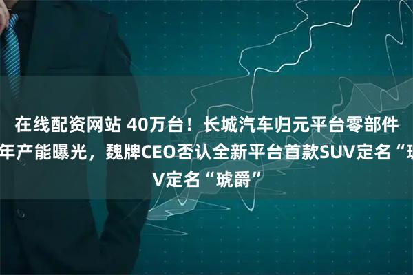 在线配资网站 40万台！长城汽车归元平台零部件项目年产能曝光，魏牌CEO否认全新平台首款SUV定名“琥爵”