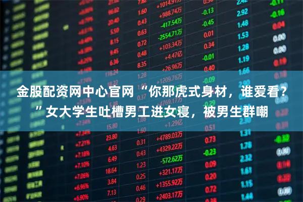 金股配资网中心官网 “你那虎式身材，谁爱看？”女大学生吐槽男工进女寝，被男生群嘲