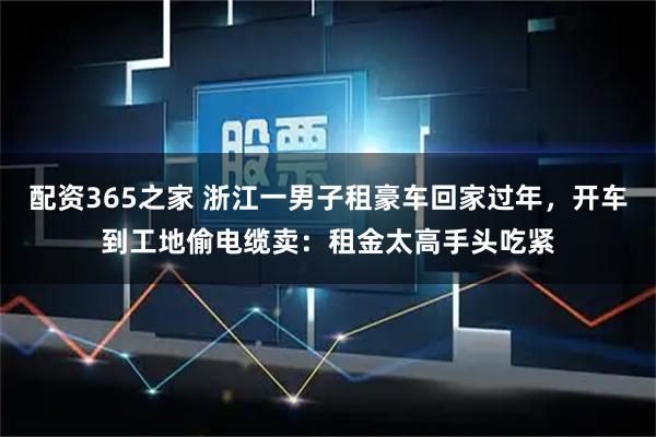 配资365之家 浙江一男子租豪车回家过年，开车到工地偷电缆卖：租金太高手头吃紧