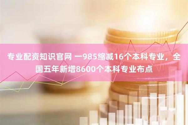 专业配资知识官网 一985缩减16个本科专业，全国五年新增8600个本科专业布点