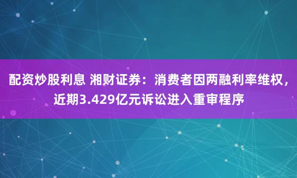 配资炒股利息 湘财证券：消费者因两融利率维权，近期3.429亿元诉讼进入重审程序