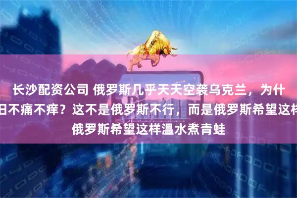 长沙配资公司 俄罗斯几乎天天空袭乌克兰，为什么乌克兰依旧不痛不痒？这不是俄罗斯不行，而是俄罗斯希望这样温水煮青蛙